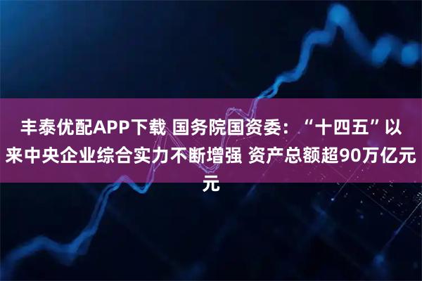 丰泰优配APP下载 国务院国资委：“十四五”以来中央企业综合实力不断增强 资产总额超90万亿元