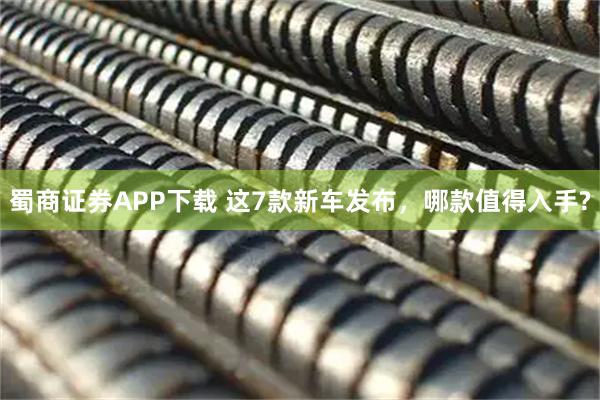 蜀商证券APP下载 这7款新车发布，哪款值得入手?