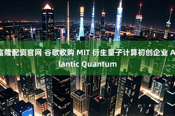 富隆配资官网 谷歌收购 MIT 衍生量子计算初创企业 Atlantic Quantum