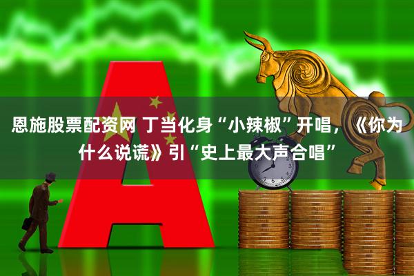恩施股票配资网 丁当化身“小辣椒”开唱，《你为什么说谎》引“史上最大声合唱”