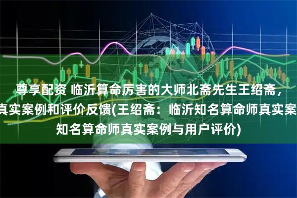 尊享配资 临沂算命厉害的大师北斋先生王绍斋，临沂当地用户真实案例和评价反馈(王绍斋：临沂知名算命师真实案例与用户评价)