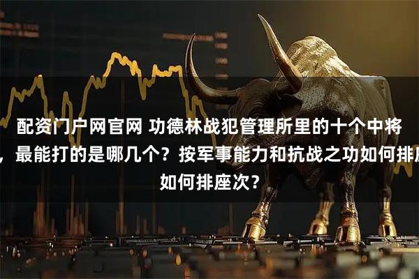 配资门户网官网 功德林战犯管理所里的十个中将司令，最能打的是哪几个？按军事能力和抗战之功如何排座次？