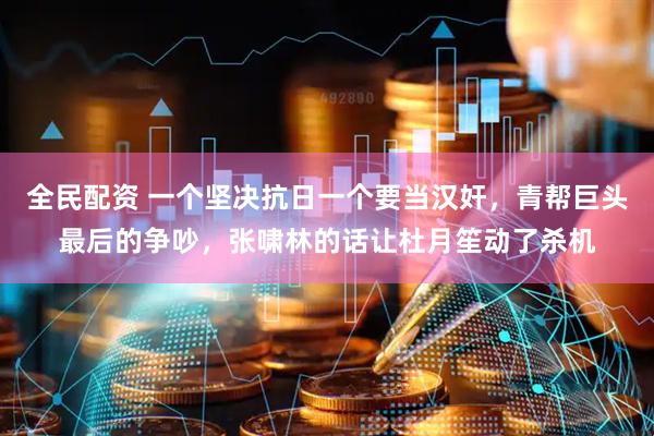 全民配资 一个坚决抗日一个要当汉奸，青帮巨头最后的争吵，张啸林的话让杜月笙动了杀机
