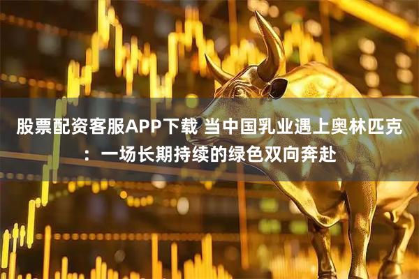 股票配资客服APP下载 当中国乳业遇上奥林匹克：一场长期持续的绿色双向奔赴