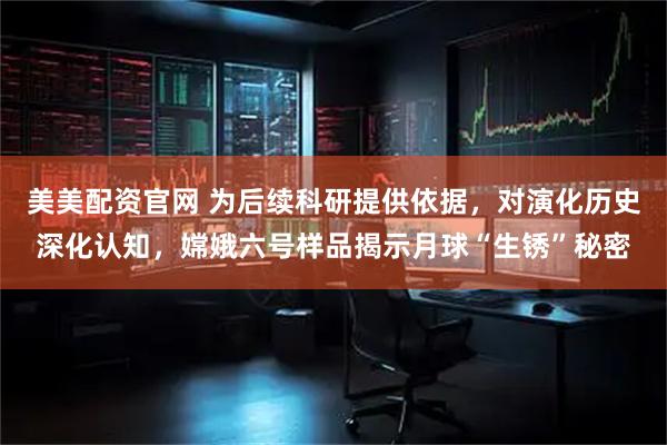 美美配资官网 为后续科研提供依据，对演化历史深化认知，嫦娥六号样品揭示月球“生锈”秘密