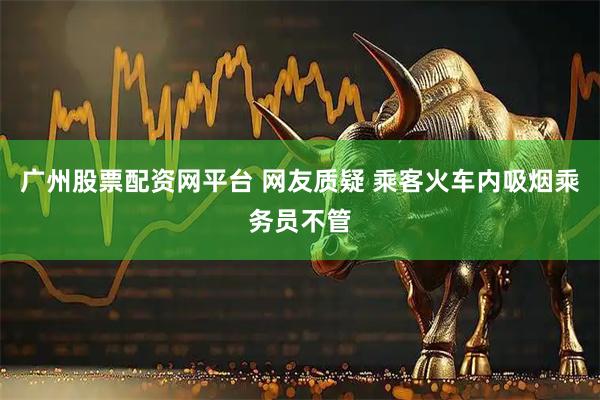 广州股票配资网平台 网友质疑 乘客火车内吸烟乘务员不管