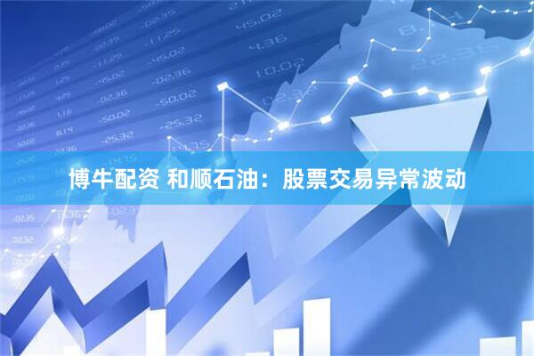 博牛配资 和顺石油：股票交易异常波动
