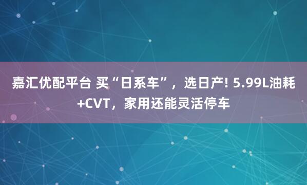 嘉汇优配平台 买“日系车”，选日产! 5.99L油耗+CVT，家用还能灵活停车