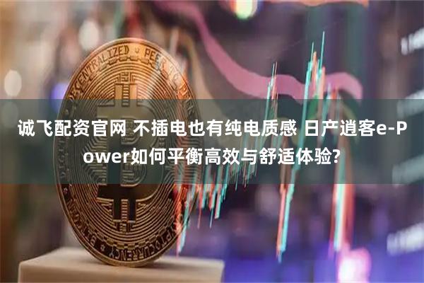 诚飞配资官网 不插电也有纯电质感 日产逍客e-Power如何平衡高效与舒适体验?