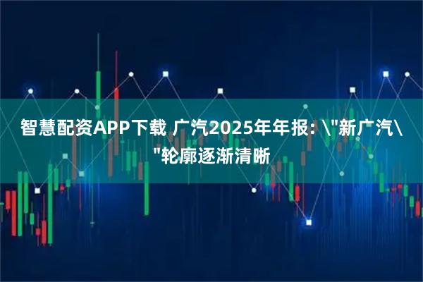 智慧配资APP下载 广汽2025年年报: ＂新广汽＂轮廓逐渐清晰