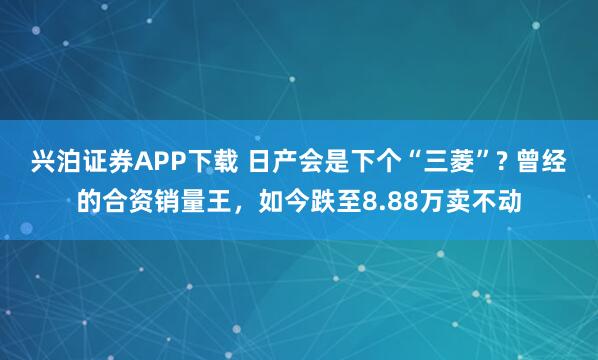 兴泊证券APP下载 日产会是下个“三菱”? 曾经的合资销量王，如今跌至8.88万卖不动