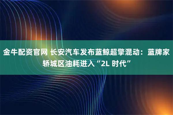金牛配资官网 长安汽车发布蓝鲸超擎混动：蓝牌家轿城区油耗进入“2L 时代”