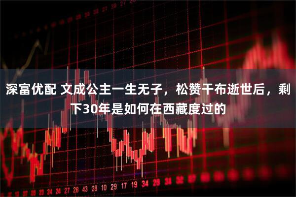 深富优配 文成公主一生无子，松赞干布逝世后，剩下30年是如何在西藏度过的