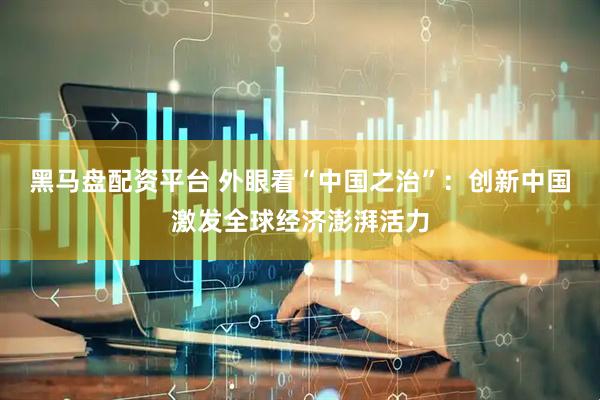 黑马盘配资平台 外眼看“中国之治”：创新中国激发全球经济澎湃活力