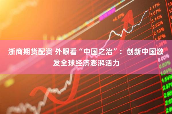 浙商期货配资 外眼看“中国之治”：创新中国激发全球经济澎湃活力