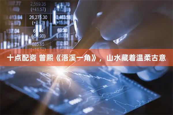 十点配资 曾熙《浯溪一角》，山水藏着温柔古意