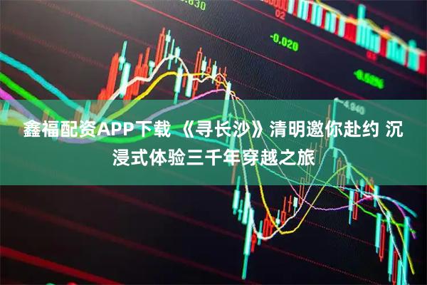 鑫福配资APP下载 《寻长沙》清明邀你赴约 沉浸式体验三千年穿越之旅