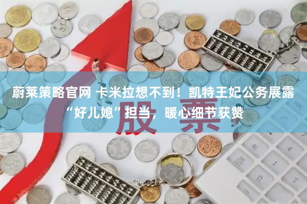 蔚莱策略官网 卡米拉想不到！凯特王妃公务展露“好儿媳”担当，暖心细节获赞
