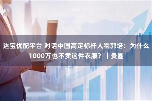 达宝优配平台 对话中国高定标杆人物郭培：为什么1000万也不卖这件衣服？｜贵圈