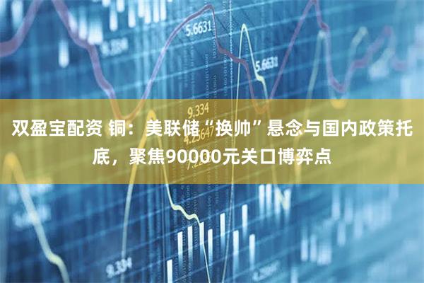 双盈宝配资 铜：美联储“换帅”悬念与国内政策托底，聚焦90000元关口博弈点