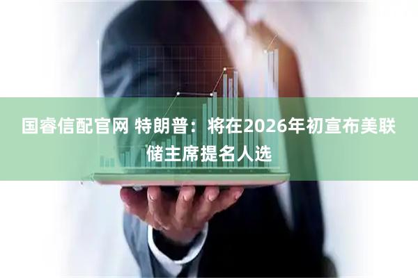 国睿信配官网 特朗普：将在2026年初宣布美联储主席提名人选