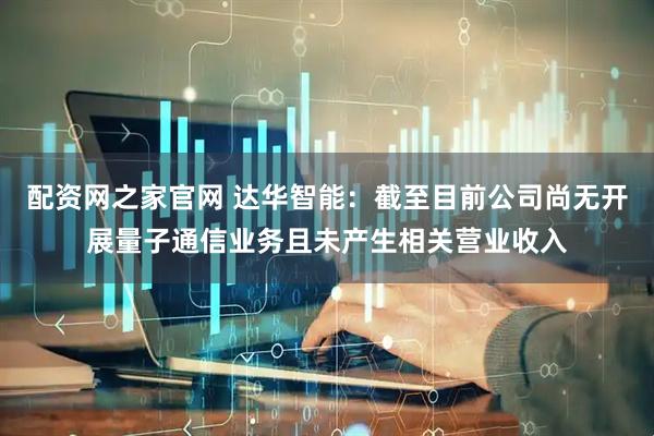 配资网之家官网 达华智能：截至目前公司尚无开展量子通信业务且未产生相关营业收入