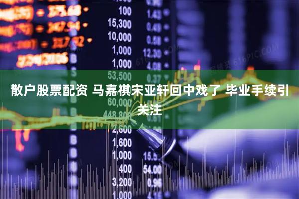 散户股票配资 马嘉祺宋亚轩回中戏了 毕业手续引关注