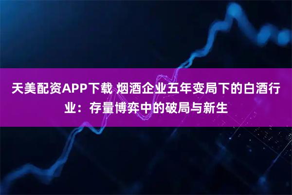 天美配资APP下载 烟酒企业五年变局下的白酒行业：存量博弈中的破局与新生