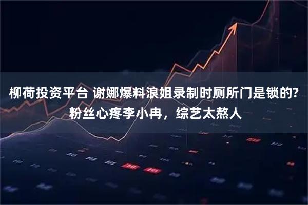 柳荷投资平台 谢娜爆料浪姐录制时厕所门是锁的? 粉丝心疼李小冉，综艺太熬人