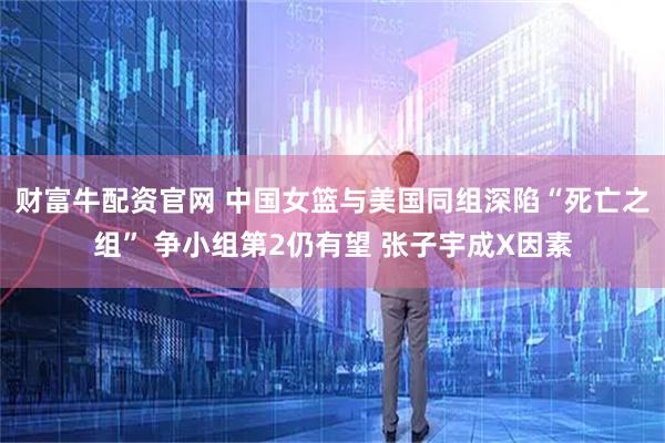 财富牛配资官网 中国女篮与美国同组深陷“死亡之组” 争小组第2仍有望 张子宇成X因素
