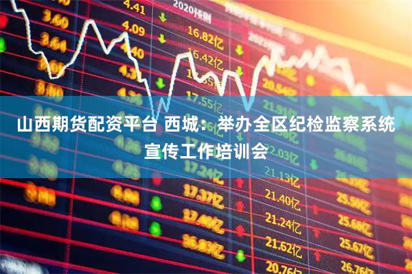 山西期货配资平台 西城：举办全区纪检监察系统宣传工作培训会