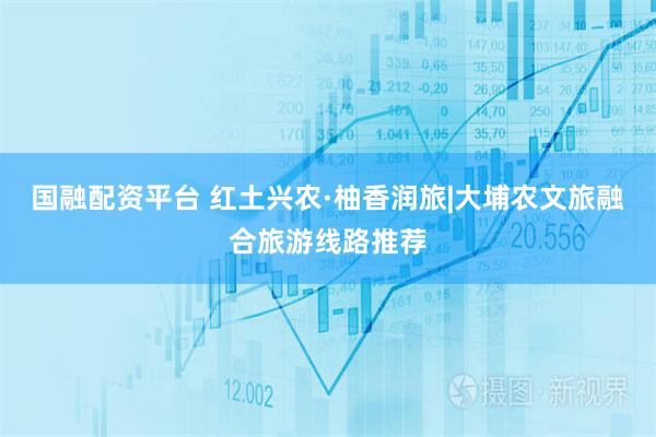 国融配资平台 红土兴农·柚香润旅|大埔农文旅融合旅游线路推荐