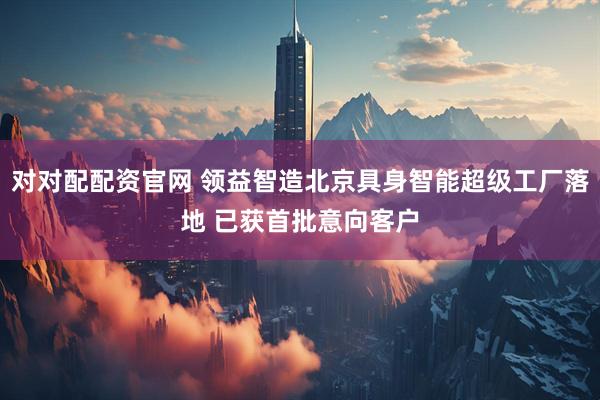 对对配配资官网 领益智造北京具身智能超级工厂落地 已获首批意向客户