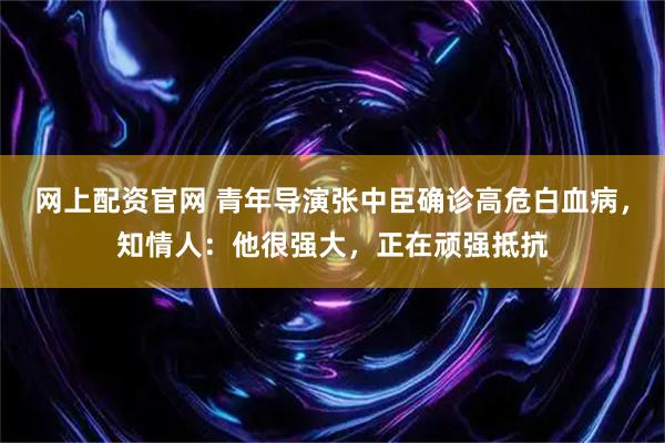 网上配资官网 青年导演张中臣确诊高危白血病，知情人：他很强大，正在顽强抵抗