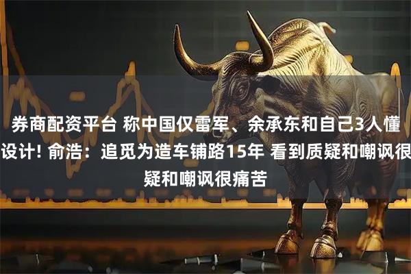 券商配资平台 称中国仅雷军、余承东和自己3人懂汽车设计! 俞浩：追觅为造车铺路15年 看到质疑和嘲讽很痛苦