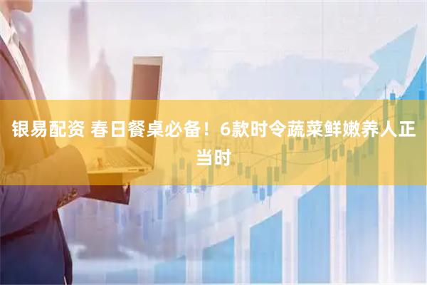 银易配资 春日餐桌必备！6款时令蔬菜鲜嫩养人正当时