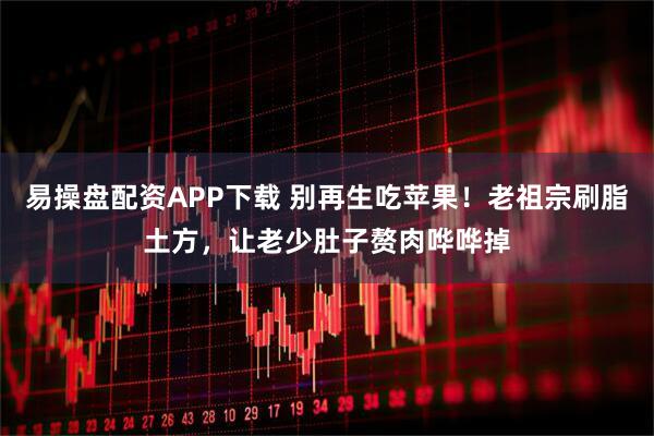 易操盘配资APP下载 别再生吃苹果！老祖宗刷脂土方，让老少肚子赘肉哗哗掉