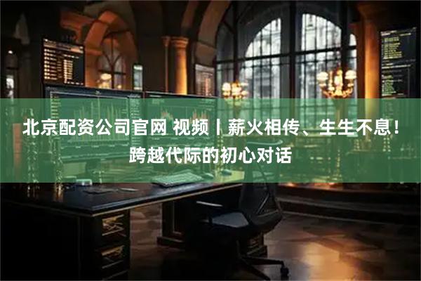 北京配资公司官网 视频丨薪火相传、生生不息！跨越代际的初心对话
