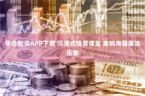 华合配资APP下载 沉浸式情景课堂 奏响海疆廉洁乐章