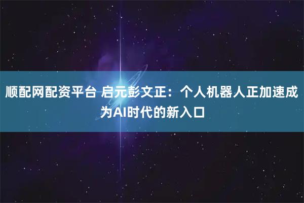 顺配网配资平台 启元彭文正：个人机器人正加速成为AI时代的新入口