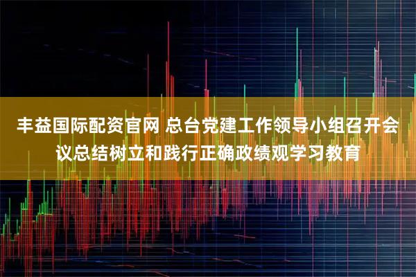 丰益国际配资官网 总台党建工作领导小组召开会议总结树立和践行正确政绩观学习教育